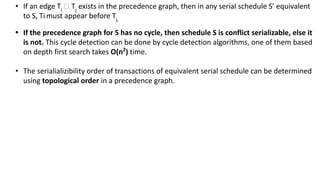 • If an edge Ti
🡪 Tj
exists in the precedence graph, then in any serial schedule S’ equivalent
to S, Ti must appear before Tj.
• If the precedence graph for S has no cycle, then schedule S is conflict serializable, else it
is not. This cycle detection can be done by cycle detection algorithms, one of them based
on depth first search takes O(n2
) time.
• The serialializibility order of transactions of equivalent serial schedule can be determined
using topological order in a precedence graph.
 