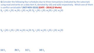 Q Consider the following four schedules due to three transactions (indicated by the subscript)
using read and write on a data item X, denoted by r(X) and w(X) respectively. Which one of them
is conflict serializable? (NET-NOV-2018) (GATE - 2014) (2 Marks)
S1
: r1
(X); r2
(X); w1
(X); r3
(X); w2
(X) S2
: r2
(X); r1
(X); w2
(X); r3
(X); w1
(X)
S3
: r3
(X); r2
(X); r1
(X); w2
(X); w1
(X) S4
: r2
(X); w2
(X); r3
(X); r1
(X); w1
(X)
(a) S1
(b) S2
(c) S3
(d) S4
 