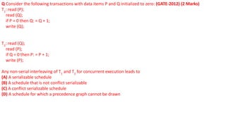 Q Consider the following transactions with data items P and Q initialized to zero: (GATE-2012) (2 Marks)
T1
: read (P);
read (Q);
if P = 0 then Q: = Q + 1;
write (Q);
T2
: read (Q);
read (P);
if Q = 0 then P: = P + 1;
write (P);
Any non-serial interleaving of T1
and T2
for concurrent execution leads to
(A) A serializable schedule
(B) A schedule that is not conflict serializable
(C) A conflict serializable schedule
(D) A schedule for which a precedence graph cannot be drawn
 