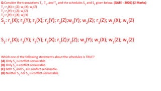 Q Consider the transactions T1
, T2
, and T3
and the schedules S1
and S2
given below. (GATE - 2006) (2 Marks)
T1
: r1
(X); r1
(Z); w1
(X); w1
(Z)
T2
: r2
(Y); r2
(Z); w2
(Z)
T3
: r3
(Y); r3
(X); w3
(Y)
S1
: r1
(X); r3
(Y); r3
(X); r2
(Y); r2
(Z);w3
(Y); w2
(Z); r1
(Z); w1
(X); w1
(Z)
S2
: r1
(X); r3
(Y); r2
(Y); r3
(X); r1
(Z);r2
(Z); w3
(Y); w1
(X); w2
(Z); w1
(Z)
Which one of the following statements about the schedules is TRUE?
(A) Only S1
is conflict-serializable.
(B) Only S2
is conflict-serializable.
(C) Both S1
and S2
are conflict-serializable.
(D) Neither S1
nor S2
is conflict-serializable.
 
