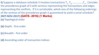 Q Suppose a database schedule S involves transactions T1
, T2
, .............,Tn
. Consider
the precedence graph of S with vertices representing the transactions and edges
representing the conflicts. If S is serializable, which one of the following orderings
of the vertices of the precedence graph is guaranteed to yield a serial schedule?
(NET-NOV-2017) (GATE- 2016) (1 Marks)
(a) Topological order
(b) Depth - first order
(c) Breadth - first order
(d) Ascending order of transaction indices
 