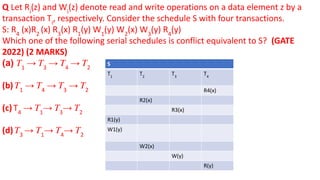 Q Let Ri
(z) and Wi
(z) denote read and write operations on a data element z by a
transaction Ti
, respectively. Consider the schedule S with four transactions.
S: R4
(x)R2
(x) R3
(x) R1
(y) W1
(y) W2
(x) W3
(y) R4
(y)
Which one of the following serial schedules is conflict equivalent to S? (GATE
2022) (2 MARKS)
(a) 𝑇1
→ 𝑇3
→ 𝑇4
→ 𝑇2
(b) 𝑇1
→ 𝑇4
→ 𝑇3
→ 𝑇2
(c) T4
→ 𝑇1
→ 𝑇3
→ 𝑇2
(d) 𝑇3
→ 𝑇1
→ 𝑇4
→ 𝑇2
S
T1
T2
T3
T4
R4(x)
R2(x)
R3(x)
R1(y)
W1(y)
W2(x)
W(y)
R(y)
 