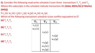 Q. Consider the following read-write schedule S over three transactions T1
T2
and T3
.
Where the subscripts in the schedule indicate transaction IDs:(Gate 2024,CS) (2 Marks)
(MSQ)
S:r1
(z); w1
(z); r2
(x); r3
(y); w3
(y); w2
(x); w2
(y);
Which of the following transaction schedule is/are conflict equivalent to S?
(a) T1
T2
T3
(b) T1
T3
T2
(c) T3
T2
T1
(d) T3
T1
T2
 