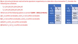 Q Let ri
(z) and wi
(z) denote read and write operations respectively on a data item z by a transaction Ti
. Consider the
following two schedules.
∙ S1
:r1
(x)r1
(y)r2
(x)r2
(y)w2
(y)w1
(x)
∙ S2
:r1
(x)r2
(x)r2
(y)w2
(y)r1
(y)w1
(x)
Which one of the following options is correct? (GATE - 2021) (2 Marks)
a) S1
is conflict serializable, and S2
is not conflict serializable
b) S1
is not conflict serializable, and S2
is conflict serializable
c) Both S1
and S2
are conflict serializable
d) Neither S1
nor S2
is conflict serializable
S1
T1
T2
R(X)
R(Y)
R(X)
R(Y)
W(Y)
W(X)
S2
T1
T2
R(X)
R(X)
R(Y)
W(Y)
R(Y)
W(X)
 