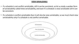 VIEW SERIALIZABLE
• If a schedule is not conflict serializable, still it can be consistent, so let us study a weaker form
of serializability called View serializability, and even if a schedule is view serializable still it can
be consistent.
• If a schedule is conflict serializable then it will also be view serializable, so we must check view
serializability only if a schedule is not conflict serializable.
 