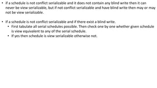 • if a schedule is not conflict serializable and it does not contain any blind write then it can
never be view serializable, but if not conflict serializable and have blind write then may or may
not be view serializable.
• If a schedule is not conflict serializable and if there exist a blind write.
• First tabulate all serial schedules possible. Then check one by one whether given schedule
is view equivalent to any of the serial schedule.
• If yes then schedule is view serializable otherwise not.
 
