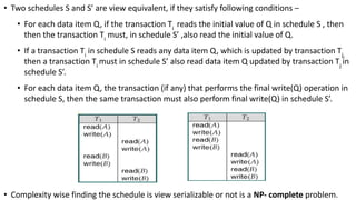 • Two schedules S and S’ are view equivalent, if they satisfy following conditions –
• For each data item Q, if the transaction Ti
reads the initial value of Q in schedule S , then
then the transaction Ti
must, in schedule S’ ,also read the initial value of Q.
• If a transaction Ti
in schedule S reads any data item Q, which is updated by transaction Tj,
then a transaction Ti
must in schedule S’ also read data item Q updated by transaction Tj
in
schedule S’.
• For each data item Q, the transaction (if any) that performs the final write(Q) operation in
schedule S, then the same transaction must also perform final write(Q) in schedule S’.
• Complexity wise finding the schedule is view serializable or not is a NP- complete problem.
 