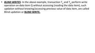 • BLIND WRITES- In the above example, transaction T4
and T6
perform write
operation on data item Q without accessing (reading the data item), such
updation without knowing/accessing previous value of data item, are called
Blind updation or BLIND WRITE.
 