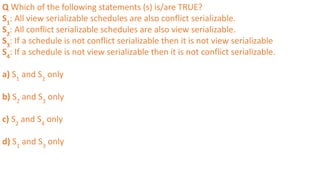 Q Which of the following statements (s) is/are TRUE?
S1
: All view serializable schedules are also conflict serializable.
S2
: All conflict serializable schedules are also view serializable.
S3
: If a schedule is not conflict serializable then it is not view serializable
S4
: If a schedule is not view serializable then it is not conflict serializable.
a) S1
and S2
only
b) S2
and S3
only
c) S2
and S4
only
d) S1
and S3
only
 