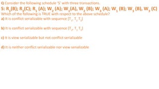 Q Consider the following schedule ‘S’ with three transactions.
S: R1
(B); R3
(C); R1
(A); W2
(A); W1
(A), W2
(B); W3
(A); W1
(B); W3
(B), W3
(C)
Which of the following is TRUE with respect to the above schedule?
a) It is conflict serializable with sequence [T1
, T2
T3
]
b) It is conflict serializable with sequence [T2
, T1
T3
]
c) It is view serializable but not conflict serializable
d) It is neither conflict serializable nor view serializable
 