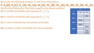 Q Consider the following schedule ‘S’ with three transactions.
S: R1
(B); R3
(C); R1
(A); W2
(A); W1
(A), W2
(B); W3
(A); W1
(B); W3
(B), W3
(C)
Which of the following is TRUE with respect to the above schedule?
a) It is conflict serializable with sequence [T1
, T2
T3
]
b) It is conflict serializable with sequence [T2
, T1
T3
]
c) It is view serializable but not conflict serializable
d) It is neither conflict serializable nor view serializable
S
T1
T2
T3
R(B)
R(C)
R(A)
W(A)
W(A)
W(B)
W(A)
W(B)
W(B)
W(C)
 