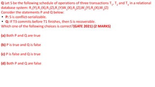 Q Let S be the following schedule of operations of three transactions T1
, T2
and T3
in a relational
database system: R2
(Y),R1
(X),R3
(Z),R1
(Y)W1
(X),R2
(Z),W2
(Y),R3
(X),W3
(Z)
Consider the statements P and Q below:
• P: S is conflict-serializable.
• Q: If T3 commits before T1 finishes, then S is recoverable.
Which one of the following choices is correct?(GATE 2021) (2 MARKS)
(a) Both P and Q are true
(b) P is true and Q is false
(c) P is false and Q is true
(d) Both P and Q are false
 