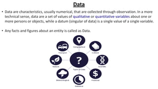 Data
• Data are characteristics, usually numerical, that are collected through observation. In a more
technical sense, data are a set of values of qualitative or quantitative variables about one or
more persons or objects, while a datum (singular of data) is a single value of a single variable.
• Any facts and figures about an entity is called as Data.
 