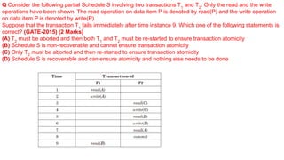 Q Consider the following partial Schedule S involving two transactions T1
and T2
. Only the read and the write
operations have been shown. The read operation on data item P is denoted by read(P) and the write operation
on data item P is denoted by write(P).
Suppose that the transaction T1
fails immediately after time instance 9. Which one of the following statements is
correct? (GATE-2015) (2 Marks)
(A) T2
must be aborted and then both T1
and T2
must be re-started to ensure transaction atomicity
(B) Schedule S is non-recoverable and cannot ensure transaction atomicity
(C) Only T2
must be aborted and then re-started to ensure transaction atomicity
(D) Schedule S is recoverable and can ensure atomicity and nothing else needs to be done
 