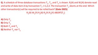 Q. A schedule of three database transactions T1
, T2
, and T3
is shown. Ri
(A) and Wi
(A) denote read
and write of data item A by transaction Ti
, i=1,2,3. The transaction T1
aborts at the end. Which
other transaction(s) will be required to be rolled back? (Gate 2025)
R1
(X) W1
(Y) R2
(X) R2
(Y) R3
(Y) ABORT(T1
)
A) Only T2
B) Only T3
C) Both T2
and T3
D) Neither T2
nor T3
 