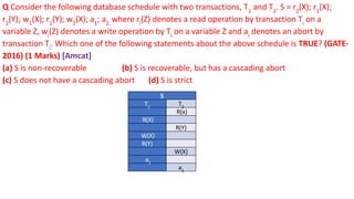 Q Consider the following database schedule with two transactions, T1
and T2
. S = r2
(X); r1
(X);
r2
(Y); w1
(X); r1
(Y); w2
(X); a1
; a2.
where ri
(Z) denotes a read operation by transaction Ti
on a
variable Z, wi
(Z) denotes a write operation by Ti
on a variable Z and ai
denotes an abort by
transaction Ti
. Which one of the following statements about the above schedule is TRUE? (GATE-
2016) (1 Marks) [Amcat]
(a) S is non-recoverable (b) S is recoverable, but has a cascading abort
(c) S does not have a cascading abort (d) S is strict
S
T1
T2
R(x)
R(X)
R(Y)
W(X)
R(Y)
W(X)
a1
a2
 