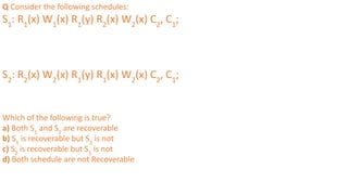Q Consider the following schedules:
S1
: R1
(x) W1
(x) R1
(y) R2
(x) W2
(x) C2
, C1
;
S2
: R2
(x) W2
(x) R1
(y) R1
(x) W2
(x) C2
, C1
;
Which of the following is true?
a) Both S1
and S2
are recoverable
b) S1
is recoverable but S2
is not
c) S2
is recoverable but S1
is not
d) Both schedule are not Recoverable
 
