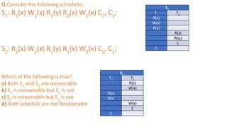Q Consider the following schedules:
S1
: R1
(x) W1
(x) R1
(y) R2
(x) W2
(x) C2
, C1
;
S2
: R2
(x) W2
(x) R1
(y) R1
(x) W2
(x) C2
, C1
;
Which of the following is true?
a) Both S1
and S2
are recoverable
b) S1
is recoverable but S2
is not
c) S2
is recoverable but S1
is not
d) Both schedule are not Recoverable
S1
T1
T2
R(x)
W(x)
R(y)
R(x)
W(x)
C
C
S2
T1
T2
R(x)
W(x)
R(y)
R(x)
W(x)
C
C
 