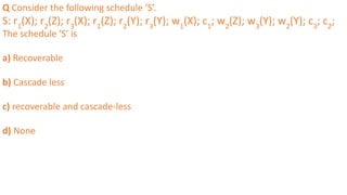 Q Consider the following schedule ‘S’.
S: r1
(X); r2
(Z); r3
(X); r1
(Z); r2
(Y); r3
(Y); w1
(X); c1
; w2
(Z); w3
(Y); w2
(Y); c3
; c2
;
The schedule ‘S’ is
a) Recoverable
b) Cascade less
c) recoverable and cascade-less
d) None
 