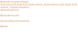 Q Consider the given schedule
R1
(X), R2
(Z), R1
(Z), R3
(X), R3
(Y), W1
(X), Commit1
, W3
(Y), Commit3
, R2
(Y), W2
(Z), W2
(Y),
Commit2
. The given schedule is
a) Recoverable only
b) Cascade less only
c) recoverable and cascade-less
d) None
 