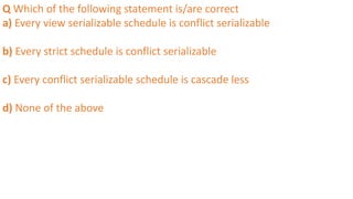 Q Which of the following statement is/are correct
a) Every view serializable schedule is conflict serializable
b) Every strict schedule is conflict serializable
c) Every conflict serializable schedule is cascade less
d) None of the above
 