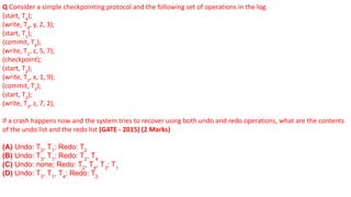 Q Consider a simple checkpointing protocol and the following set of operations in the log.
(start, T4
);
(write, T4
, y, 2, 3);
(start, T1
);
(commit, T4
);
(write, T1
, z, 5, 7);
(checkpoint);
(start, T2
);
(write, T2
, x, 1, 9);
(commit, T2
);
(start, T3
);
(write, T3
, z, 7, 2);
If a crash happens now and the system tries to recover using both undo and redo operations, what are the contents
of the undo list and the redo list (GATE - 2015) (2 Marks)
(A) Undo: T3
, T1
; Redo: T2
(B) Undo: T3
, T1
; Redo: T2
, T4
(C) Undo: none; Redo: T2
, T4
, T3
; T1
(D) Undo: T3
, T1
, T4
; Redo: T2
 