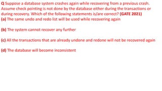 Q Suppose a database system crashes again while recovering from a previous crash.
Assume check pointing is not done by the database either during the transactions or
during recovery. Which of the following statements is/are correct? (GATE 2021)
(a) The same undo and redo list will be used while recovering again
(b) The system cannot recover any further
(c) All the transactions that are already undone and redone will not be recovered again
(d) The database will become inconsistent
 