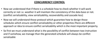 CONCURRENCY CONTROL
• Now we understood that if there is a schedule how to check whether it will work
correctly or not i.e. weather it will maintain the consistency of the data base or not.
(conflict serializability, view serializability, recoverability and cascade less)
• Now we will understand those protocol which guarantee how to design those
schedules which ensure conflict serializability or other properties.There are different
approach or idea to ensure conflict serializability which is the most important property.
• So first we must understand what is the possibility of conflict between two instruction
and if somehow, we manage than the generated schedule will always be conflict
serializable
 