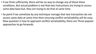 • if we think sufficiently, there will be no way to change any of these three
conditions. But actual problem is not that two instructions are trying to access
same data base but, they are trying to do that at same time.
• So point if we somehow by any technique manage that two transaction do not
access same data at same time then ensuring conflict serializability will be easy.
Now question is how to approach conflict serializability, there are Three popular
approaches to go forwards.
 