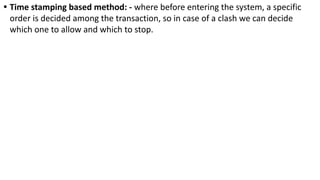 • Time stamping based method: - where before entering the system, a specific
order is decided among the transaction, so in case of a clash we can decide
which one to allow and which to stop.
 