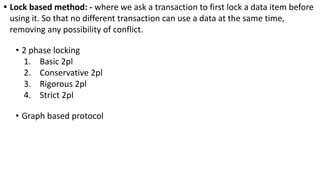 • Lock based method: - where we ask a transaction to first lock a data item before
using it. So that no different transaction can use a data at the same time,
removing any possibility of conflict.
• 2 phase locking
1. Basic 2pl
2. Conservative 2pl
3. Rigorous 2pl
4. Strict 2pl
• Graph based protocol
 