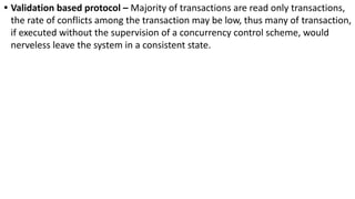 • Validation based protocol – Majority of transactions are read only transactions,
the rate of conflicts among the transaction may be low, thus many of transaction,
if executed without the supervision of a concurrency control scheme, would
nerveless leave the system in a consistent state.
 