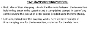 TIME STAMP ORDERING PROTOCOL
• Basic idea of time stamping is to decide the order between the transaction
before they enter in the system using a stamp (time stamp), in case of any
conflict during the execution order can be decided using the time stamp.
• Let’s understand how this protocol works, here we have two idea of
timestamping, one for the transaction, and other for the data item.
 
