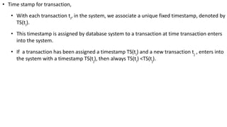 • Time stamp for transaction,
• With each transaction ti
, in the system, we associate a unique fixed timestamp, denoted by
TS(ti
).
• This timestamp is assigned by database system to a transaction at time transaction enters
into the system.
• If a transaction has been assigned a timestamp TS(ti
) and a new transaction tj
, enters into
the system with a timestamp TS(tj
), then always TS(ti
) <TS(tj
).
 