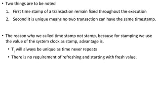• Two things are to be noted
1. First time stamp of a transaction remain fixed throughout the execution
2. Second it is unique means no two transaction can have the same timestamp.
• The reason why we called time stamp not stamp, because for stamping we use
the value of the system clock as stamp, advantage is,
• Tt
will always be unique as time never repeats
• There is no requirement of refreshing and starting with fresh value.
 