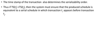 • The time stamp of the transaction also determines the serializability order.
• Thus if TS(ti
) <TS(tj
), then the system must ensure that the produced schedule is
equivalent to a serial schedule in which transaction ti
appears before transaction
tj
.
 