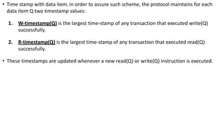 • Time stamp with data item, in order to assure such scheme, the protocol maintains for each
data item Q two timestamp values:
1. W-timestamp(Q) is the largest time-stamp of any transaction that executed write(Q)
successfully.
2. R-timestamp(Q) is the largest time-stamp of any transaction that executed read(Q)
successfully.
• These timestamps are updated whenever a new read(Q) or write(Q) instruction is executed.
 