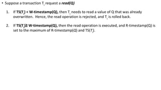 • Suppose a transaction Ti
request a read(Q)
1. If TS(Ti
) < W-timestamp(Q), then Ti
needs to read a value of Q that was already
overwritten. Hence, the read operation is rejected, and Ti
is rolled back.
2. If TS(Ti
)≥ W-timestamp(Q), then the read operation is executed, and R-timestamp(Q) is
set to the maximum of R-timestamp(Q) and TS(Ti
).
 