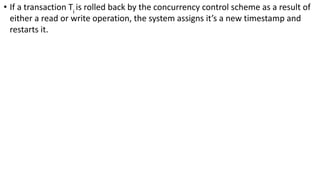 • If a transaction Ti
is rolled back by the concurrency control scheme as a result of
either a read or write operation, the system assigns it’s a new timestamp and
restarts it.
 
