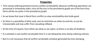 Properties
• Time stamp ordering protocol ensures conflict serializability. Because conflicting operations are
processed in timestamp order, since all the arcs in the precedence graph are of the form thus,
there will be no cycles in the precedence graph.
• As we know that view is liberal form conflict so view serializability also holds good
• As there is a possibility of dirty read, and no restriction on when to commit, so can be
irrecoverable and may suffer from cascading rollback.
• At the time of request, here either we allow or we reject, so there is no idea of deadlock.
• If a schedule is not conflict serializable then it is not allowed by time stamp ordering scheme.
• But it is not necessary that all conflict serializable schedule generated by time stamping.
 