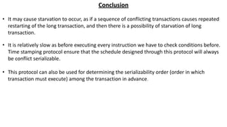 Conclusion
• It may cause starvation to occur, as if a sequence of conflicting transactions causes repeated
restarting of the long transaction, and then there is a possibility of starvation of long
transaction.
• It is relatively slow as before executing every instruction we have to check conditions before.
Time stamping protocol ensure that the schedule designed through this protocol will always
be conflict serializable.
• This protocol can also be used for determining the serializability order (order in which
transaction must execute) among the transaction in advance.
 