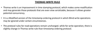 THOMAS WRITE RULE
• Thomas write is an improvement in time stamping protocol, which makes some modification
and may generate those protocols that are even view serializable, because it allows greater
potential concurrency.
• It is a Modified version of the timestamp-ordering protocol in which Blind write operations
may be ignored under certain circumstances.
• The protocol rules for read operations remain unchanged. while for write operation, there is
slightly change in Thomas write rule than timestamp ordering protocol.
 