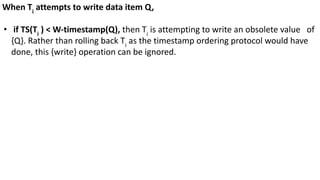 When Ti
attempts to write data item Q,
• if TS(Ti
) < W-timestamp(Q), then Ti
is attempting to write an obsolete value of
{Q}. Rather than rolling back Ti
as the timestamp ordering protocol would have
done, this {write} operation can be ignored.
 