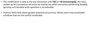• This modification is valid as the any transaction with TS(Ti
) < W-timestamp(Q), the value
written by this transaction will never be read by any other transaction performing Read(Q)
ignoring such obsolete write operation is considerable.
• Thomas' Write Rule allows greater potential concurrency. Allows some view-serializable
schedules that are not conflict serializable.
 