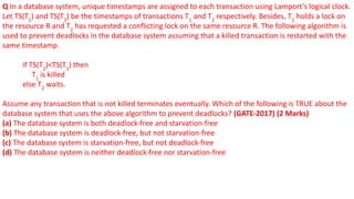 Q In a database system, unique timestamps are assigned to each transaction using Lamport’s logical clock.
Let TS(T1
) and TS(T2
) be the timestamps of transactions T1
and T2
respectively. Besides, T1
holds a lock on
the resource R and T2
has requested a conflicting lock on the same resource R. The following algorithm is
used to prevent deadlocks in the database system assuming that a killed transaction is restarted with the
same timestamp.
if TS(T2
)<TS(T1
) then
T1
is killed
else T2
waits.
Assume any transaction that is not killed terminates eventually. Which of the following is TRUE about the
database system that uses the above algorithm to prevent deadlocks? (GATE-2017) (2 Marks)
(a) The database system is both deadlock-free and starvation-free
(b) The database system is deadlock-free, but not starvation-free
(c) The database system is starvation-free, but not deadlock-free
(d) The database system is neither deadlock-free nor starvation-free
 