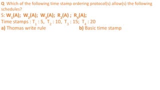 Q Which of the following time stamp ordering protocol(s) allow(s) the following
schedules?
S: W1
(A); W2
(A); W3
(A); R2
(A) ; R4
(A);
Time stamps : T1
: 5, T2
: 10, T3
: 15; T4
: 20
a) Thomas write rule b) Basic time stamp
 