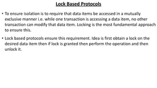 Lock Based Protocols
• To ensure isolation is to require that data items be accessed in a mutually
exclusive manner i.e. while one transaction is accessing a data item, no other
transaction can modify that data item. Locking is the most fundamental approach
to ensure this.
• Lock based protocols ensure this requirement. Idea is first obtain a lock on the
desired data item then if lock is granted then perform the operation and then
unlock it.
 