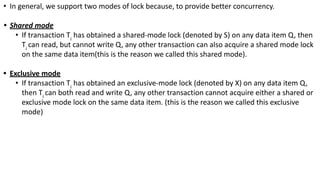 • In general, we support two modes of lock because, to provide better concurrency.
• Shared mode
• If transaction Ti
has obtained a shared-mode lock (denoted by S) on any data item Q, then
Ti
can read, but cannot write Q, any other transaction can also acquire a shared mode lock
on the same data item(this is the reason we called this shared mode).
• Exclusive mode
• If transaction Ti
has obtained an exclusive-mode lock (denoted by X) on any data item Q,
then Ti
can both read and write Q, any other transaction cannot acquire either a shared or
exclusive mode lock on the same data item. (this is the reason we called this exclusive
mode)
 