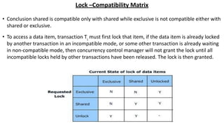 Lock –Compatibility Matrix
• Conclusion shared is compatible only with shared while exclusive is not compatible either with
shared or exclusive.
• To access a data item, transaction Ti
must first lock that item, if the data item is already locked
by another transaction in an incompatible mode, or some other transaction is already waiting
in non-compatible mode, then concurrency control manager will not grant the lock until all
incompatible locks held by other transactions have been released. The lock is then granted.
 