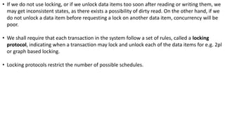 • If we do not use locking, or if we unlock data items too soon after reading or writing them, we
may get inconsistent states, as there exists a possibility of dirty read. On the other hand, if we
do not unlock a data item before requesting a lock on another data item, concurrency will be
poor.
• We shall require that each transaction in the system follow a set of rules, called a locking
protocol, indicating when a transaction may lock and unlock each of the data items for e.g. 2pl
or graph based locking.
• Locking protocols restrict the number of possible schedules.
 